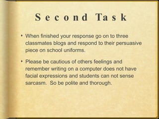 S e c o n d Ta s k
 When finished your response go on to three
  classmates blogs and respond to their persuasive
  piece on school uniforms.

 Please be cautious of others feelings and
  remember writing on a computer does not have
  facial expressions and students can not sense
  sarcasm. So be polite and thorough.
 