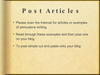 P o s t A r t ic le s
 Please scan the Internet for articles or examples
  of persuasive writing.

 Read through these examples and then post one
  on your blog

 To post simple cut and paste onto your blog
 