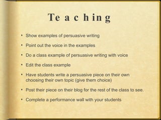 Te a c h in g
 Show examples of persuasive writing

 Point out the voice in the examples

 Do a class example of persuasive writing with voice

 Edit the class example

 Have students write a persuasive piece on their own
  choosing their own topic (give them choice)

 Post their piece on their blog for the rest of the class to see.

 Complete a performance wall with your students
 