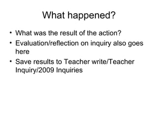 What happened? What was the result of the action? Evaluation/reflection on inquiry also goes here Save results to Teacher write/Teacher Inquiry/2009 Inquiries 