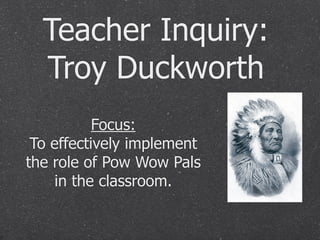 Teacher Inquiry:
  Troy Duckworth
           Focus:
 To effectively implement
the role of Pow Wow Pals
    in the classroom.
 