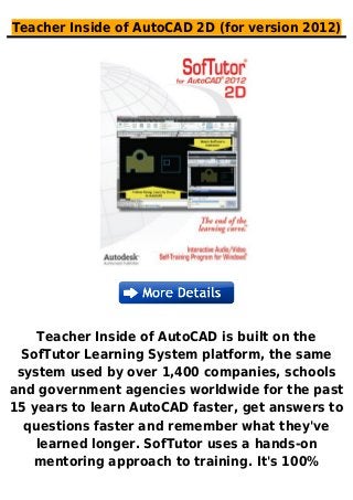 Teacher Inside of AutoCAD 2D (for version 2012)
Teacher Inside of AutoCAD is built on the
SofTutor Learning System platform, the same
system used by over 1,400 companies, schools
and government agencies worldwide for the past
15 years to learn AutoCAD faster, get answers to
questions faster and remember what they've
learned longer. SofTutor uses a hands-on
mentoring approach to training. It's 100%
 