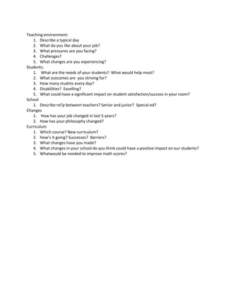 Teaching environment:
1. Describe a typical day
2. What do you like about your job?
3. What pressures are you facing?
4. Challenges?
5. What changes are you experiencing?
Students:
1. What are the needs of your students? What would help most?
2. What outcomes are you striving for?
3. How many studnts every day?
4. Disabilities? Excelling?
5. What could have a significant impact on student satisfaction/success in your room?
School
1. Describe rel’p between teachers? Senior and junior? Special ed?
Changes
1. How has your job changed in last 5 years?
2. How has your philosophy changed?
Curriculum
1. Which course? New curriculum?
2. How’s it going? Successes? Barriers?
3. What changes have you made?
4. What changes in your school do you think could have a positive impact on our students?
5. Whatwould be needed to improve math scores?