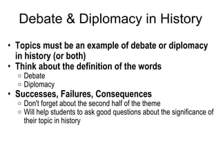 Debate & Diplomacy in History Topics must be an example of debate or diplomacy in history (or both) Think about the definition of the words Debate Diplomacy Successes, Failures, Consequences Don't forget about the second half of the theme Will help students to ask good questions about the significance of their topic in history   