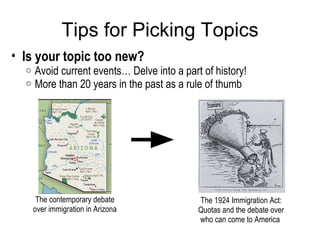 Tips for Picking Topics Is your topic too new?  Avoid current events… Delve into a part of history!  More than 20 years in the past as a rule of thumb   The contemporary debate over immigration in Arizona The 1924 Immigration Act: Quotas and the debate over who can come to America  