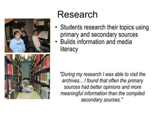 Research Students research their topics using primary and secondary sources Builds information and media literacy  "During my research I was able to visit the archives... I found that often the primary sources had better opinions and more meaningful information than the compiled secondary sources."   