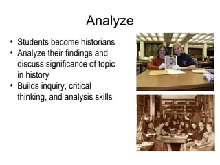 Analyze Students become historians Analyze their findings and discuss significance of topic in history Builds inquiry, critical thinking, and analysis skills 