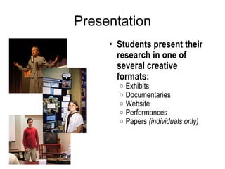 Presentation Students present their research in one of several creative formats: Exhibits Documentaries Website Performances  Papers  (individuals only)   