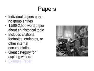 Papers Individual papers only - no group entries 1,500-2,500 word paper about an historical topic Includes citations: footnotes, endnotes, or other internal documentation Great category for aspiring writers  Example Paper  
