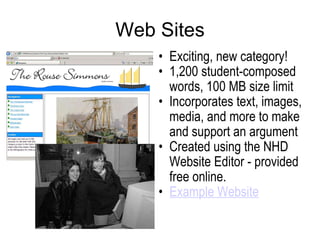 Web Sites Exciting, new category! 1,200 student-composed words, 100 MB size limit Incorporates text, images, media, and more to make and support an argument  Created using the NHD Website Editor - provided free online. Example Website 