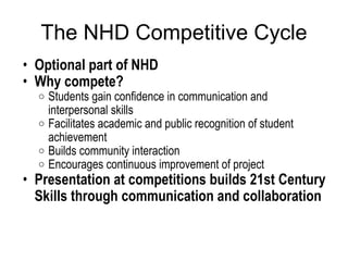 The NHD Competitive Cycle Optional part of NHD  Why compete? Students gain confidence in communication and interpersonal skills Facilitates academic and public recognition of student achievement Builds community interaction Encourages continuous improvement of project Presentation at competitions builds 21st Century Skills through communication and collaboration 