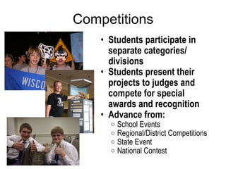 Competitions Students participate in separate categories/ divisions Students present their projects to judges and compete for special awards and recognition Advance from: School Events  Regional/District Competitions State Event National Contest 