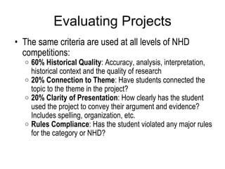 Evaluating Projects The same criteria are used at all levels of NHD competitions:  60% Historical Quality : Accuracy, analysis, interpretation, historical context and the quality of research 20% Connection to Theme : Have students connected the topic to the theme in the project? 20% Clarity of Presentation : How clearly has the student used the project to convey their argument and evidence? Includes spelling, organization, etc. Rules Compliance : Has the student violated any major rules for the category or NHD?  
