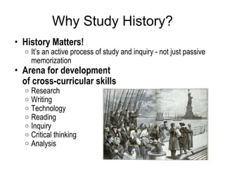 Why Study History? History Matters!  It’s an active process of study and inquiry - not just passive memorization  Arena for development  of cross-curricular skills  Research  Writing  Technology  Reading  Inquiry  Critical thinking  Analysis 
