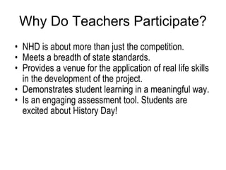 Why Do Teachers Participate? NHD is about more than just the competition. Meets a breadth of state standards. Provides a venue for the application of real life skills in the development of the project. Demonstrates student learning in a meaningful way. Is an engaging assessment tool. Students are excited about History Day! 