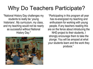Why Do Teachers Participate? “ Participating in this program all year has re-energized my teaching and enthusiasm for working with young people. If any teachers reading this are on the fence about introducing the NHD project to their students, I strongly encourage them to take the plunge. You will be amazed at what your students learn and the work they produce.”   "National History Day challenges my students to really be ‘young historians’. My curriculum, my class, and my teaching would not be nearly as successful without National History Day." 