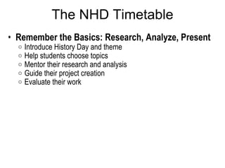 The NHD Timetable Remember the Basics: Research, Analyze, Present  Introduce History Day and theme Help students choose topics  Mentor their research and analysis  Guide their project creation  Evaluate their work  