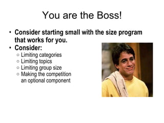 You are the Boss! Consider starting small with the size program that works for you.  Consider:  Limiting categories  Limiting topics Limiting group size Making the competition  an optional component  
