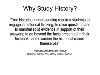 Why Study History? “ True historical understanding requires students to engage in historical thinking; to raise questions and to marshal solid evidence in support of their answers; to go beyond the facts presented in their textbooks and examine the historical record themselves”   -National Standards for History National Center for History in the Schools 