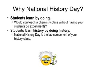 Why National History Day? Students learn by doing. Would you teach a chemistry class without having your students do experiments?  Students learn history by doing history. National History Day is the lab component of your history class. 