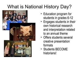 What is National History Day? Education program for students in grades 6-12 Engages students in their own historical research and interpretation related to an annual theme Offers students several creative presentation formats  Students BECOME historians! 