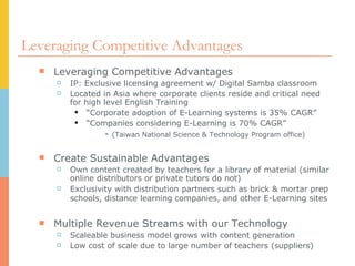 Leveraging Competitive Advantages Leveraging Competitive Advantages IP: Exclusive licensing agreement w/ Digital Samba classroom Located in Asia where corporate clients reside and critical need for high level English Training “ Corporate adoption of E-Learning systems is 35% CAGR” “ Companies considering E-Learning is 70% CAGR” -  (Taiwan National Science & Technology Program office) Create Sustainable Advantages Own content created by teachers for a library of material (similar online distributors or private tutors do not) Exclusivity with distribution partners such as brick & mortar prep schools, distance learning companies, and other E-Learning sites   Multiple Revenue Streams with our Technology Scaleable business model grows with content generation Low cost of scale due to large number of teachers (suppliers) 