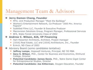 Management Team & Advisors Jerry Damon Chang, Founder MTV, Unit Production Manager “Meet the Bulldogs” Women’s Entertainment Network, Co-Producer  “2005 Mrs. America Pageant”  Subtitled Films LLC, Founder & Executive Producer Macrovision Solutions Group, Program Manager, Professional Services  BFA, Wake Forest University Class of 2002 Andrew C. Wilson, AIA, VP Financing Hart Howerton Architects, Architect, Project manager [1016] Real Estate, LLC and [1016] Architecture, Inc., Founder B.Arch, ND Class of 2003 Advisory Board (some candidates tentative) Jeffrey Lampe , Hopewell Ventures, Principal, ND ’05 MBA Gary S. Wilson , PhD., Center for Business and Economics, Elmhurst College, Director Potential Candidate: James Davis , PhD., Notre Dame Gigot Center for Entrepreneurial Studies, Director Potential Candidate: Joe Kitterman , Oxygen Education, Founder 