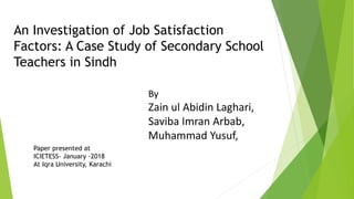 An Investigation of Job Satisfaction
Factors: A Case Study of Secondary School
Teachers in Sindh
By
Zain ul Abidin Laghari,
Saviba Imran Arbab,
Muhammad Yusuf,
Paper presented at
ICIETESS- January -2018
At Iqra University, Karachi
 
