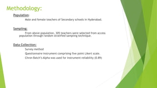 Methodology:
Population:
Male and female teachers of Secondary schools in Hyderabad.
Sampling:
From above population, 305 teachers were selected from access
population through random stratified sampling technique.
Data Collection:
Survey method
Questionnaire instrument comprising five point Likert scale.
Chron Batch’s Alpha was used for instrument reliability (0.89)
 