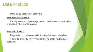 Data Analysis
SSPS-22 as Statistical software
Non Parametric tests
Chi-Square and percentages were used to make item-wise
analysis of the questionnaire
Parametric tests
Regression to measures relationship between variables
T-test to identify difference between male and female
teachers
 
