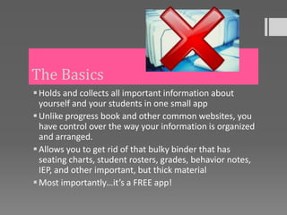 The Basics
 Holds and collects all important information about
  yourself and your students in one small app
 Unlike progress book and other common websites, you
  have control over the way your information is organized
  and arranged.
 Allows you to get rid of that bulky binder that has
  seating charts, student rosters, grades, behavior notes,
  IEP, and other important, but thick material
 Most importantly…it’s a FREE app!
 