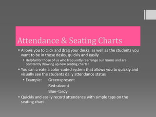 Attendance & Seating Charts
 Allows you to click and drag your desks, as well as the students you
  want to be in those desks, quickly and easily
   Helpful for those of us who frequently rearrange our rooms and are
    constantly drawing up new seating charts!
 You can create a color-coded system that allows you to quickly and
  visually see the students daily attendance status
    Example:     Green=present
                  Red=absent
                  Blue=tardy
 Quickly and easily record attendance with simple taps on the
  seating chart
 