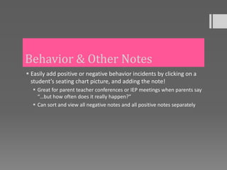 Behavior & Other Notes
 Easily add positive or negative behavior incidents by clicking on a
  student’s seating chart picture, and adding the note!
   Great for parent teacher conferences or IEP meetings when parents say
    “…but how often does it really happen?”
   Can sort and view all negative notes and all positive notes separately
 