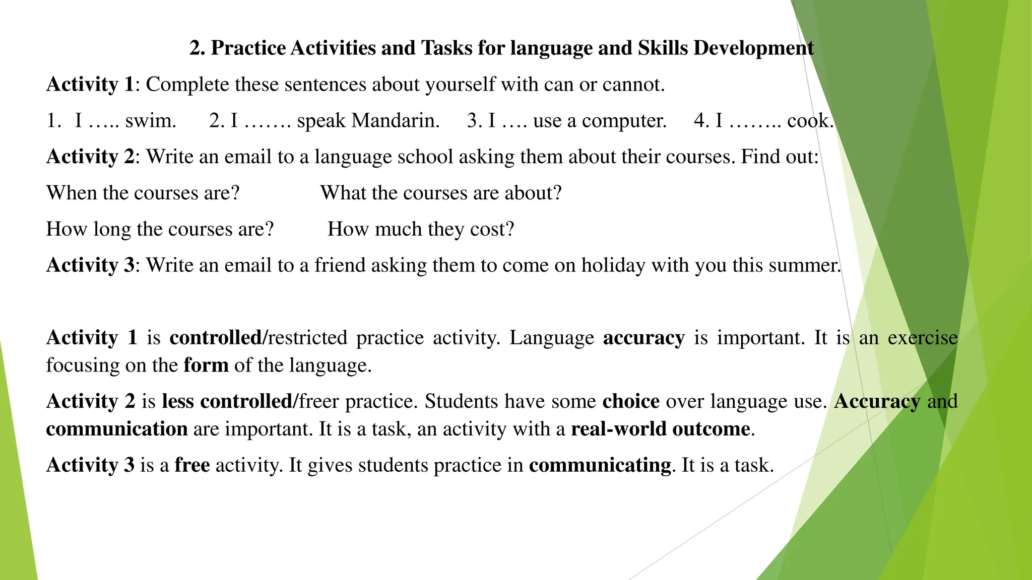 2. Practice Activities and Tasks for language and Skills Development
Activity 1: Complete these sentences about yourself with can or cannot.
1. I ….. swim. 2. I ……. speak Mandarin. 3. I …. use a computer. 4. I …….. cook.
Activity 2: Write an email to a language school asking them about their courses. Find out:
When the courses are? What the courses are about?
How long the courses are? How much they cost?
Activity 3: Write an email to a friend asking them to come on holiday with you this summer.
Activity 1 is controlled/restricted practice activity. Language accuracy is important. It is an exercise
focusing on the form of the language.
Activity 2 is less controlled/freer practice. Students have some choice over language use. Accuracy and
communication are important. It is a task, an activity with a real-world outcome.
Activity 3 is a free activity. It gives students practice in communicating. It is a task.
 