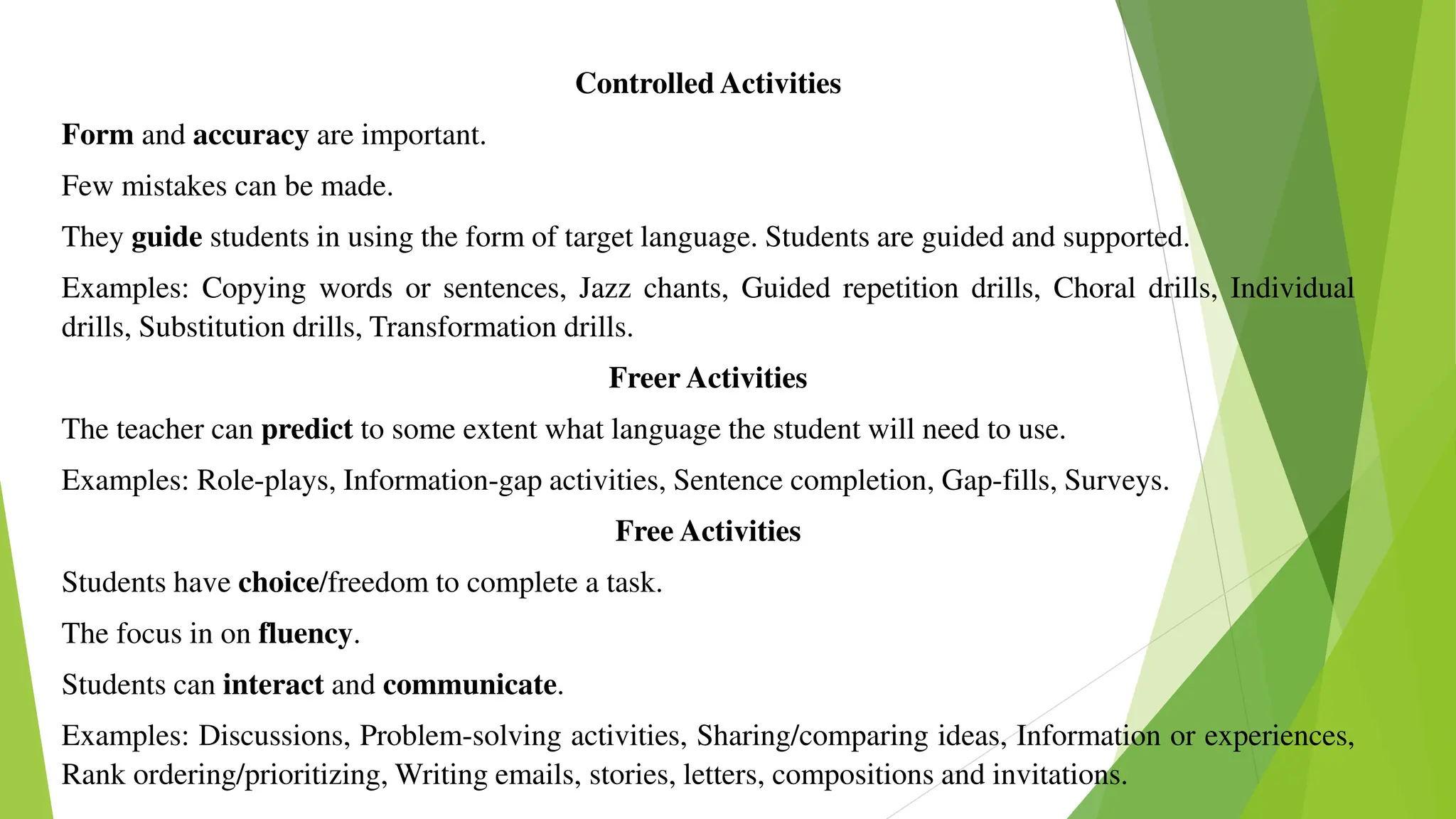 Controlled Activities
Form and accuracy are important.
Few mistakes can be made.
They guide students in using the form of target language. Students are guided and supported.
Examples: Copying words or sentences, Jazz chants, Guided repetition drills, Choral drills, Individual
drills, Substitution drills, Transformation drills.
Freer Activities
The teacher can predict to some extent what language the student will need to use.
Examples: Role-plays, Information-gap activities, Sentence completion, Gap-fills, Surveys.
Free Activities
Students have choice/freedom to complete a task.
The focus in on fluency.
Students can interact and communicate.
Examples: Discussions, Problem-solving activities, Sharing/comparing ideas, Information or experiences,
Rank ordering/prioritizing, Writing emails, stories, letters, compositions and invitations.
 