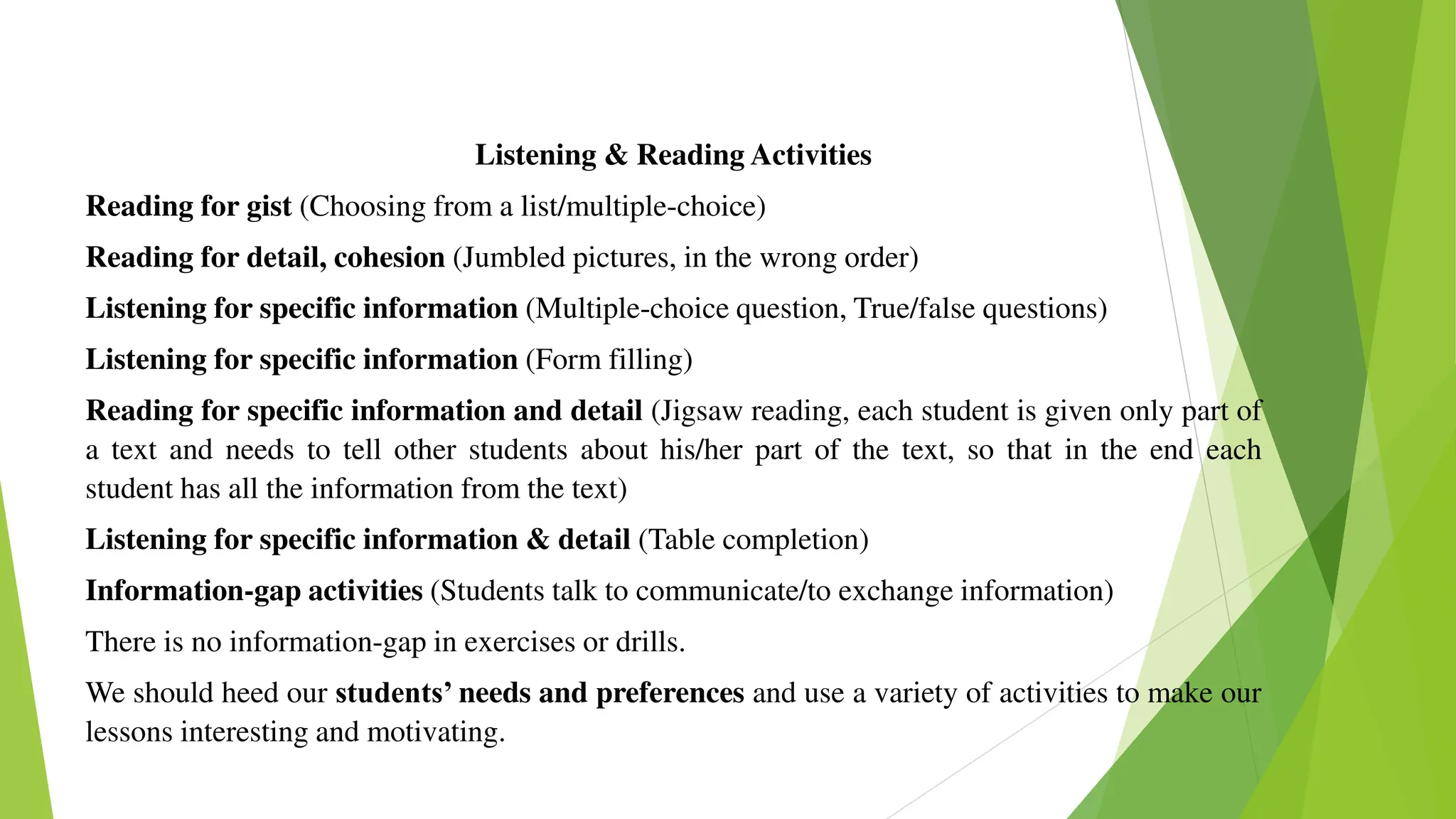 Listening & Reading Activities
Reading for gist (Choosing from a list/multiple-choice)
Reading for detail, cohesion (Jumbled pictures, in the wrong order)
Listening for specific information (Multiple-choice question, True/false questions)
Listening for specific information (Form filling)
Reading for specific information and detail (Jigsaw reading, each student is given only part of
a text and needs to tell other students about his/her part of the text, so that in the end each
student has all the information from the text)
Listening for specific information & detail (Table completion)
Information-gap activities (Students talk to communicate/to exchange information)
There is no information-gap in exercises or drills.
We should heed our students’ needs and preferences and use a variety of activities to make our
lessons interesting and motivating.
 