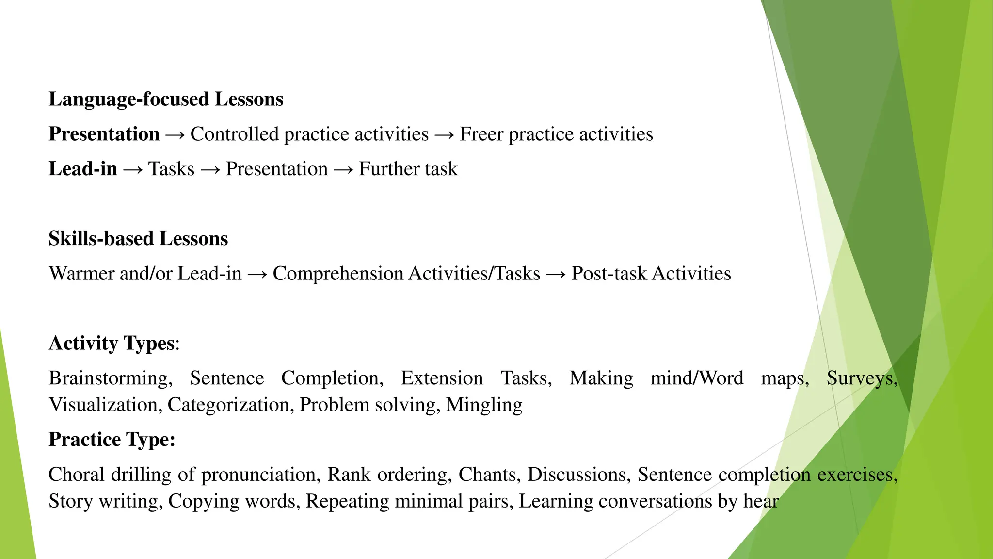 Language-focused Lessons
Presentation → Controlled practice activities → Freer practice activities
Lead-in → Tasks → Presentation → Further task
Skills-based Lessons
Warmer and/or Lead-in → Comprehension Activities/Tasks → Post-task Activities
Activity Types:
Brainstorming, Sentence Completion, Extension Tasks, Making mind/Word maps, Surveys,
Visualization, Categorization, Problem solving, Mingling
Practice Type:
Choral drilling of pronunciation, Rank ordering, Chants, Discussions, Sentence completion exercises,
Story writing, Copying words, Repeating minimal pairs, Learning conversations by hear
 