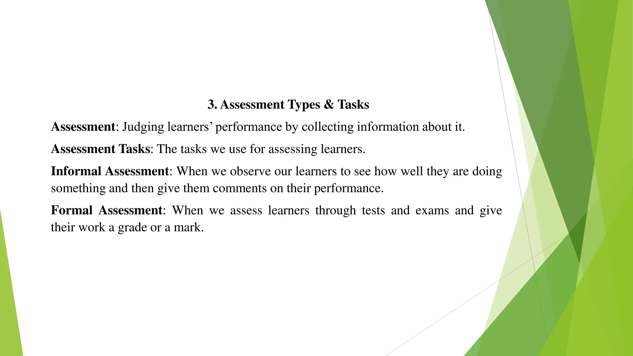 3. Assessment Types & Tasks
Assessment: Judging learners’ performance by collecting information about it.
Assessment Tasks: The tasks we use for assessing learners.
Informal Assessment: When we observe our learners to see how well they are doing
something and then give them comments on their performance.
Formal Assessment: When we assess learners through tests and exams and give
their work a grade or a mark.
 