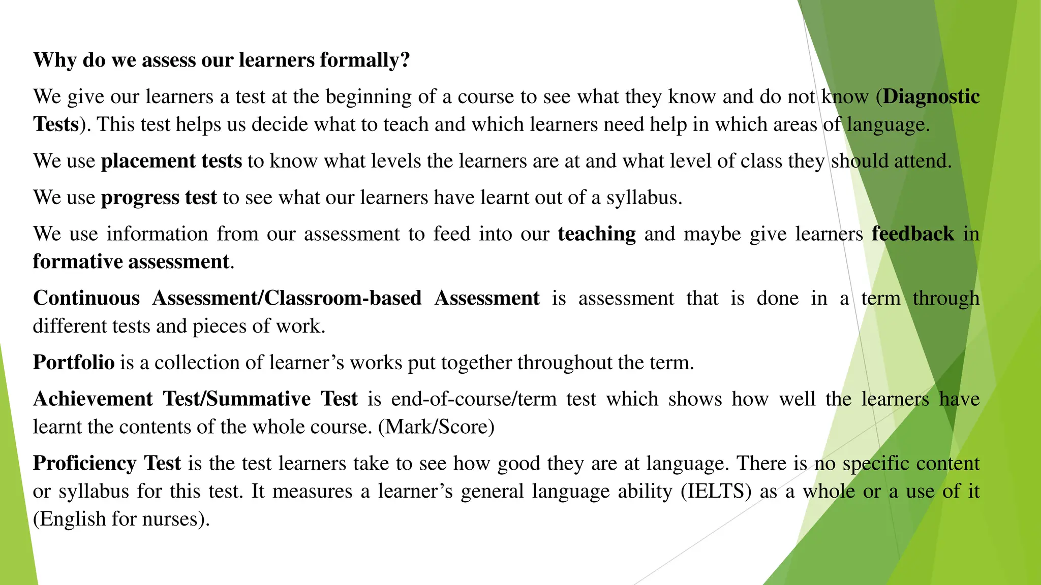 Why do we assess our learners formally?
We give our learners a test at the beginning of a course to see what they know and do not know (Diagnostic
Tests). This test helps us decide what to teach and which learners need help in which areas of language.
We use placement tests to know what levels the learners are at and what level of class they should attend.
We use progress test to see what our learners have learnt out of a syllabus.
We use information from our assessment to feed into our teaching and maybe give learners feedback in
formative assessment.
Continuous Assessment/Classroom-based Assessment is assessment that is done in a term through
different tests and pieces of work.
Portfolio is a collection of learner’s works put together throughout the term.
Achievement Test/Summative Test is end-of-course/term test which shows how well the learners have
learnt the contents of the whole course. (Mark/Score)
Proficiency Test is the test learners take to see how good they are at language. There is no specific content
or syllabus for this test. It measures a learner’s general language ability (IELTS) as a whole or a use of it
(English for nurses).
 