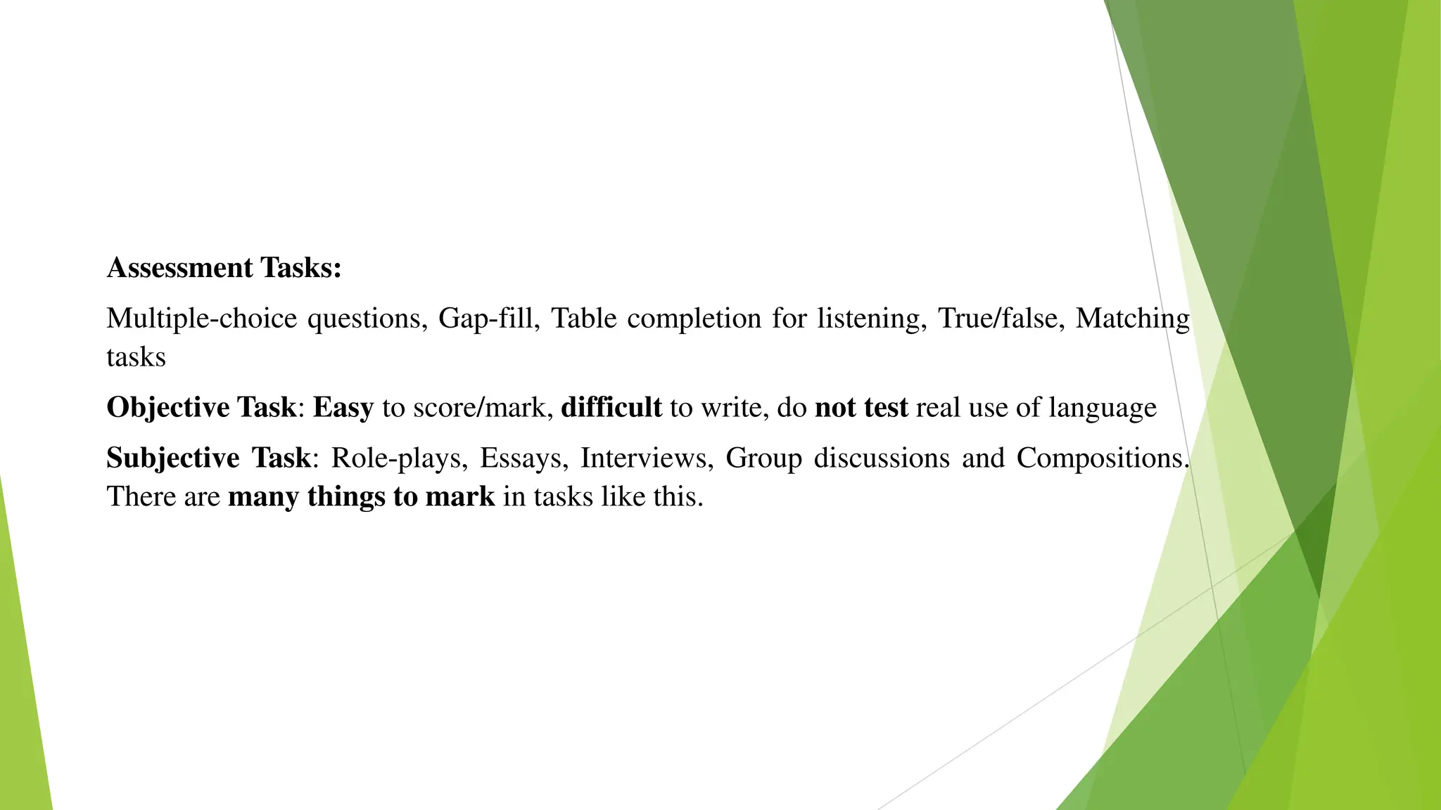 Assessment Tasks:
Multiple-choice questions, Gap-fill, Table completion for listening, True/false, Matching
tasks
Objective Task: Easy to score/mark, difficult to write, do not test real use of language
Subjective Task: Role-plays, Essays, Interviews, Group discussions and Compositions.
There are many things to mark in tasks like this.
 