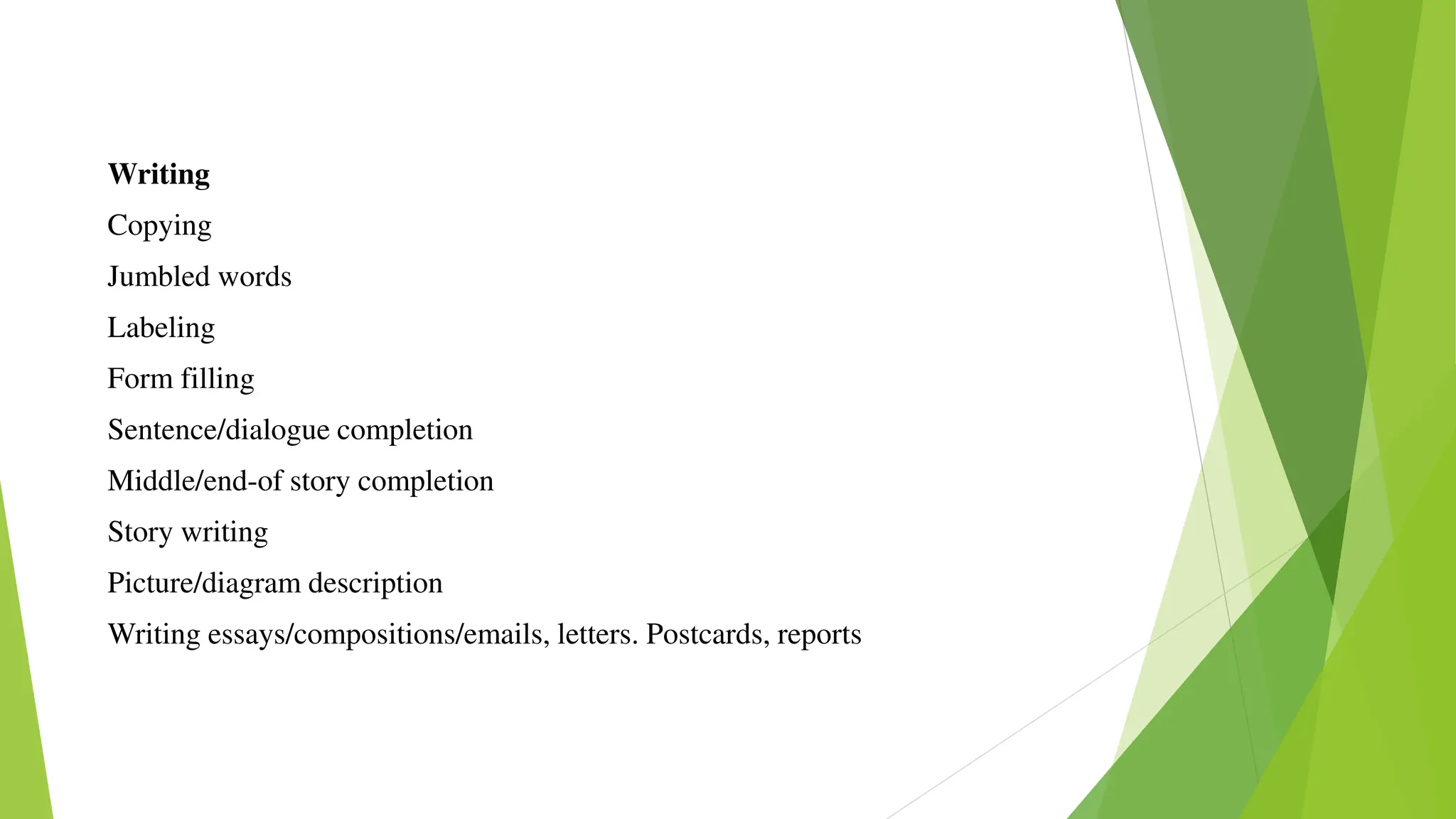 Writing
Copying
Jumbled words
Labeling
Form filling
Sentence/dialogue completion
Middle/end-of story completion
Story writing
Picture/diagram description
Writing essays/compositions/emails, letters. Postcards, reports
 