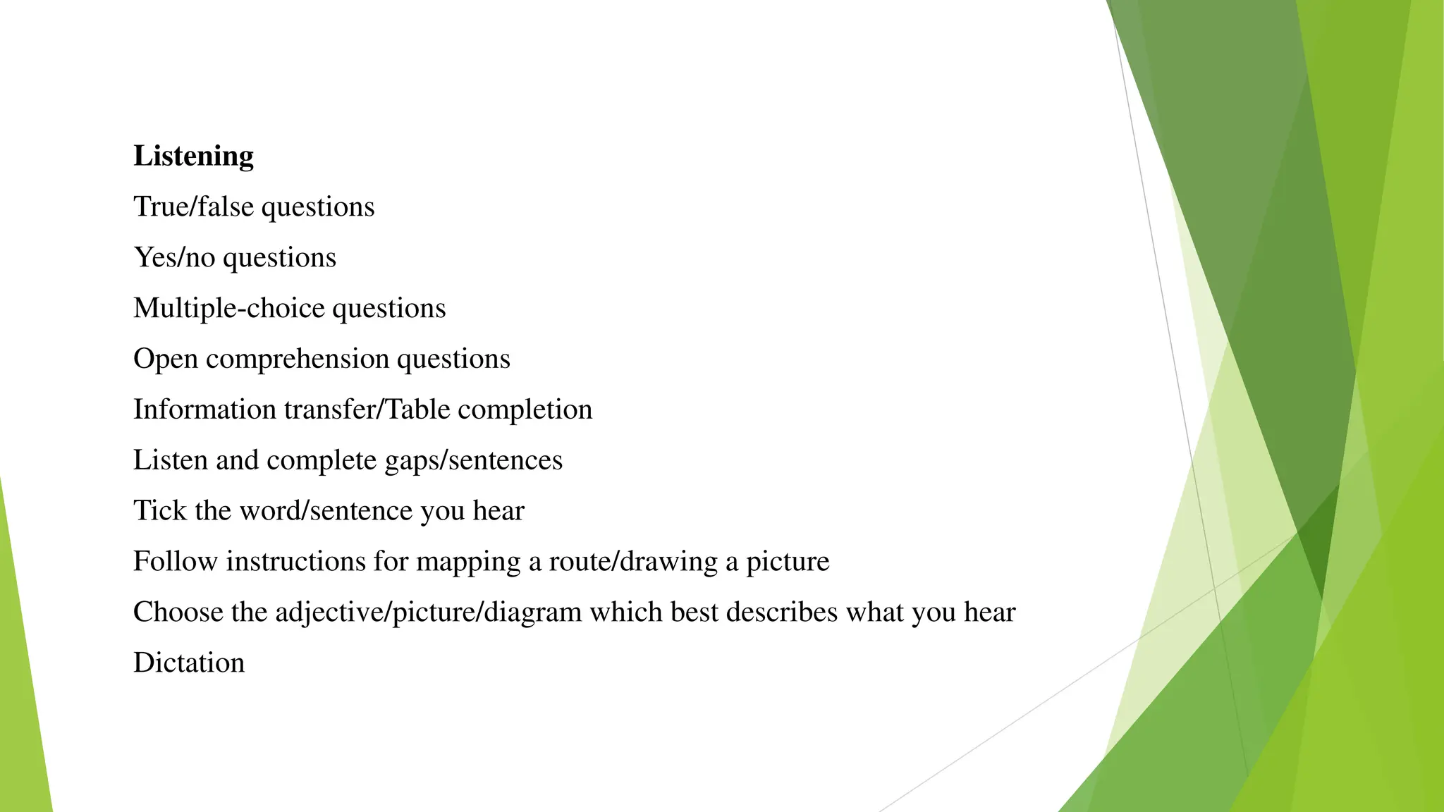 Listening
True/false questions
Yes/no questions
Multiple-choice questions
Open comprehension questions
Information transfer/Table completion
Listen and complete gaps/sentences
Tick the word/sentence you hear
Follow instructions for mapping a route/drawing a picture
Choose the adjective/picture/diagram which best describes what you hear
Dictation
 