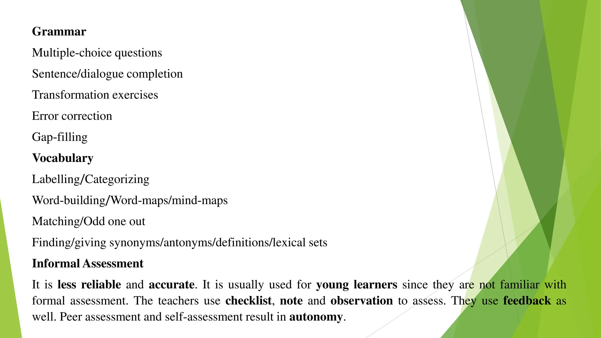 Grammar
Multiple-choice questions
Sentence/dialogue completion
Transformation exercises
Error correction
Gap-filling
Vocabulary
Labelling/Categorizing
Word-building/Word-maps/mind-maps
Matching/Odd one out
Finding/giving synonyms/antonyms/definitions/lexical sets
Informal Assessment
It is less reliable and accurate. It is usually used for young learners since they are not familiar with
formal assessment. The teachers use checklist, note and observation to assess. They use feedback as
well. Peer assessment and self-assessment result in autonomy.
 