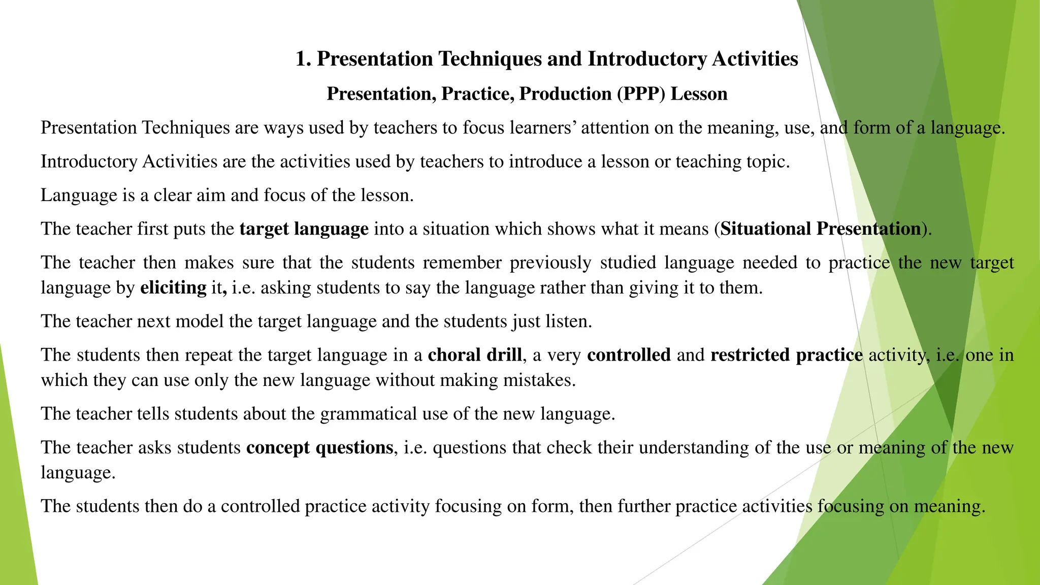 1. Presentation Techniques and Introductory Activities
Presentation, Practice, Production (PPP) Lesson
Presentation Techniques are ways used by teachers to focus learners’ attention on the meaning, use, and form of a language.
Introductory Activities are the activities used by teachers to introduce a lesson or teaching topic.
Language is a clear aim and focus of the lesson.
The teacher first puts the target language into a situation which shows what it means (Situational Presentation).
The teacher then makes sure that the students remember previously studied language needed to practice the new target
language by eliciting it, i.e. asking students to say the language rather than giving it to them.
The teacher next model the target language and the students just listen.
The students then repeat the target language in a choral drill, a very controlled and restricted practice activity, i.e. one in
which they can use only the new language without making mistakes.
The teacher tells students about the grammatical use of the new language.
The teacher asks students concept questions, i.e. questions that check their understanding of the use or meaning of the new
language.
The students then do a controlled practice activity focusing on form, then further practice activities focusing on meaning.
 