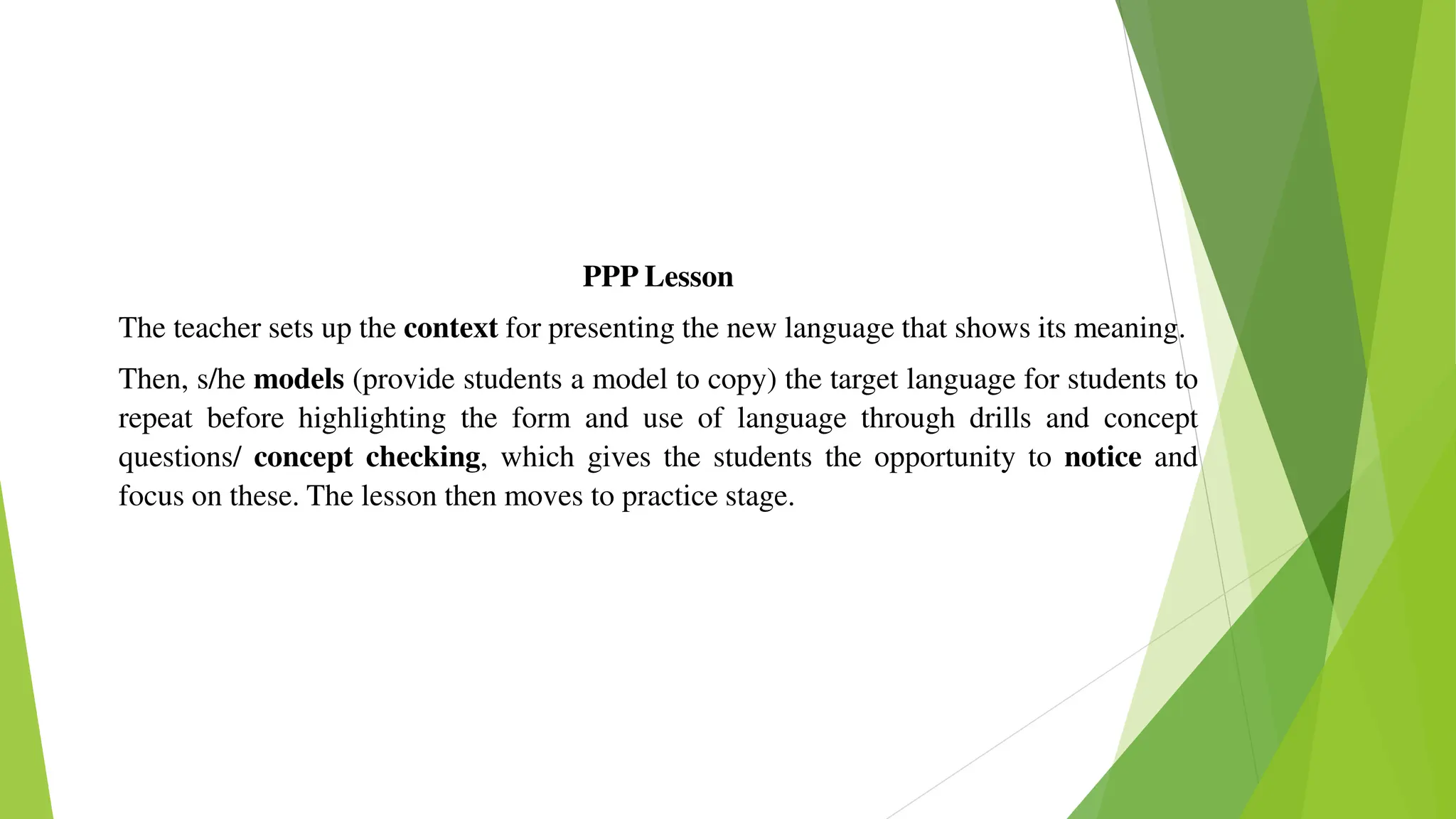 PPP Lesson
The teacher sets up the context for presenting the new language that shows its meaning.
Then, s/he models (provide students a model to copy) the target language for students to
repeat before highlighting the form and use of language through drills and concept
questions/ concept checking, which gives the students the opportunity to notice and
focus on these. The lesson then moves to practice stage.
 
