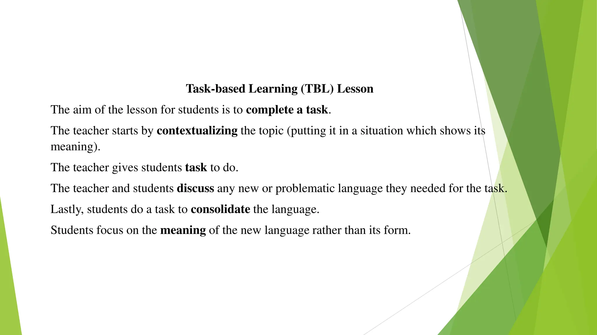 Task-based Learning (TBL) Lesson
The aim of the lesson for students is to complete a task.
The teacher starts by contextualizing the topic (putting it in a situation which shows its
meaning).
The teacher gives students task to do.
The teacher and students discuss any new or problematic language they needed for the task.
Lastly, students do a task to consolidate the language.
Students focus on the meaning of the new language rather than its form.
 