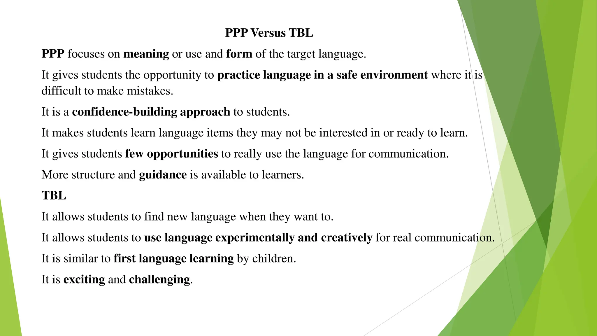 PPP Versus TBL
PPP focuses on meaning or use and form of the target language.
It gives students the opportunity to practice language in a safe environment where it is
difficult to make mistakes.
It is a confidence-building approach to students.
It makes students learn language items they may not be interested in or ready to learn.
It gives students few opportunities to really use the language for communication.
More structure and guidance is available to learners.
TBL
It allows students to find new language when they want to.
It allows students to use language experimentally and creatively for real communication.
It is similar to first language learning by children.
It is exciting and challenging.
 