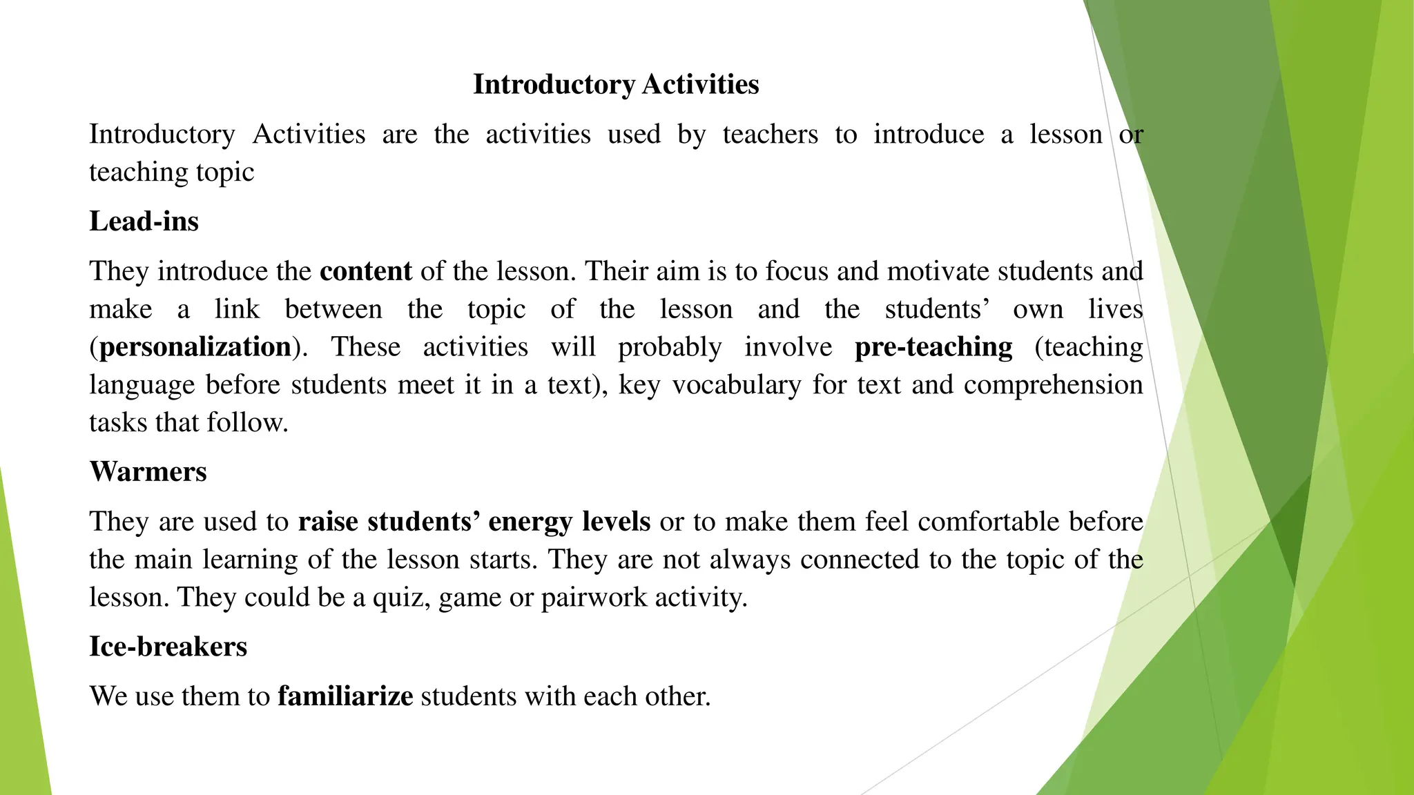 Introductory Activities
Introductory Activities are the activities used by teachers to introduce a lesson or
teaching topic
Lead-ins
They introduce the content of the lesson. Their aim is to focus and motivate students and
make a link between the topic of the lesson and the students’ own lives
(personalization). These activities will probably involve pre-teaching (teaching
language before students meet it in a text), key vocabulary for text and comprehension
tasks that follow.
Warmers
They are used to raise students’ energy levels or to make them feel comfortable before
the main learning of the lesson starts. They are not always connected to the topic of the
lesson. They could be a quiz, game or pairwork activity.
Ice-breakers
We use them to familiarize students with each other.
 