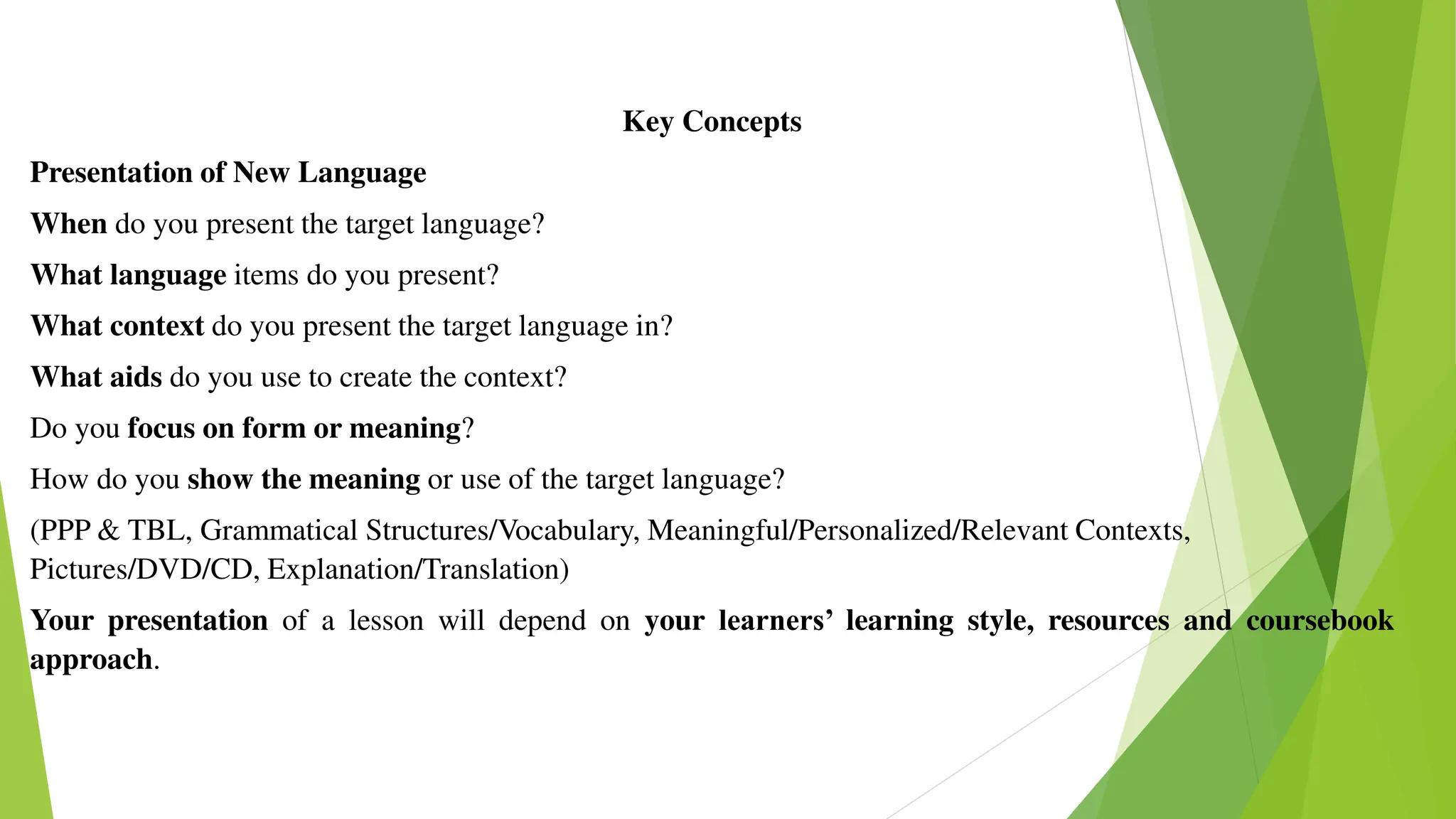 Key Concepts
Presentation of New Language
When do you present the target language?
What language items do you present?
What context do you present the target language in?
What aids do you use to create the context?
Do you focus on form or meaning?
How do you show the meaning or use of the target language?
(PPP & TBL, Grammatical Structures/Vocabulary, Meaningful/Personalized/Relevant Contexts,
Pictures/DVD/CD, Explanation/Translation)
Your presentation of a lesson will depend on your learners’ learning style, resources and coursebook
approach.
 