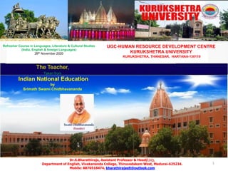 1
The Teacher,
Taken from
Indian National Education
by
Srimath Swami Chidbhavananda
Dr.S.Bharathiraja, Assistant Professor & Head(i/c),
Department of English, Vivekananda College, Thiruvedakam West, Madurai-625234.
Mobile: 8870518474, bharathirajaelt@outlook.com
UGC-HUMAN RESOURCE DEVELOPMENT CENTRE
KURUKSHETRA UNIVERSITY
KURUKSHETRA, THANESAR, HARYANA-136119
Refresher Course in Languages, Literature & Cultural Studies
(India, English & foreign Languages)
26th November 2020
 